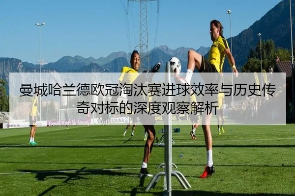 曼城哈兰德欧冠淘汰赛进球效率与历史传奇对标的深度观察解析