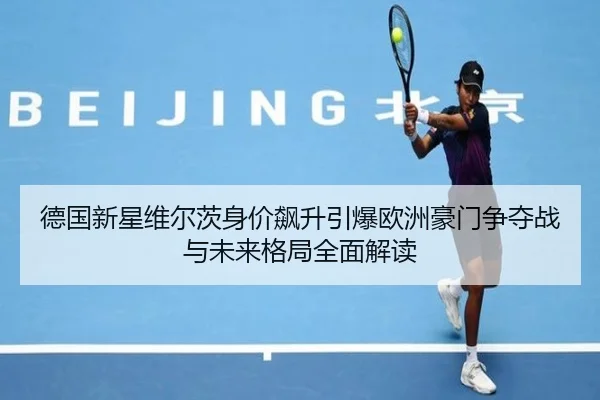 德国新星维尔茨身价飙升引爆欧洲豪门争夺战与未来格局全面解读