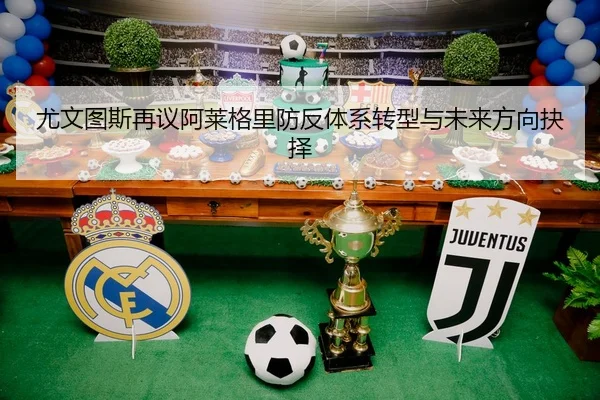 尤文图斯再议阿莱格里防反体系转型与未来方向抉择