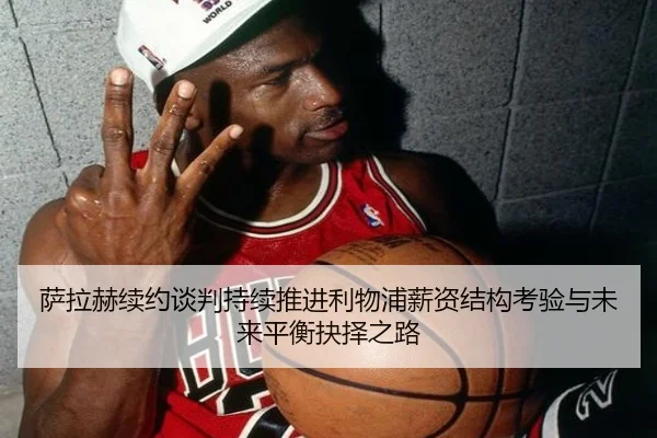 萨拉赫续约谈判持续推进利物浦薪资结构考验与未来平衡抉择之路