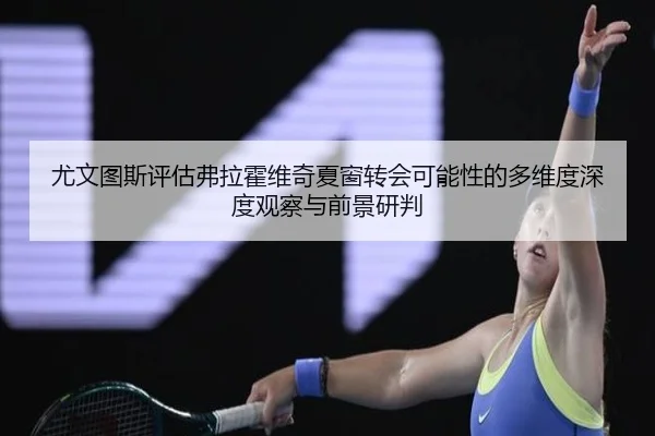 尤文图斯评估弗拉霍维奇夏窗转会可能性的多维度深度观察与前景研判