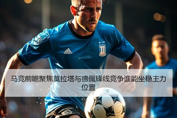 马竞前瞻聚焦莫拉塔与德佩锋线竞争谁能坐稳主力位置