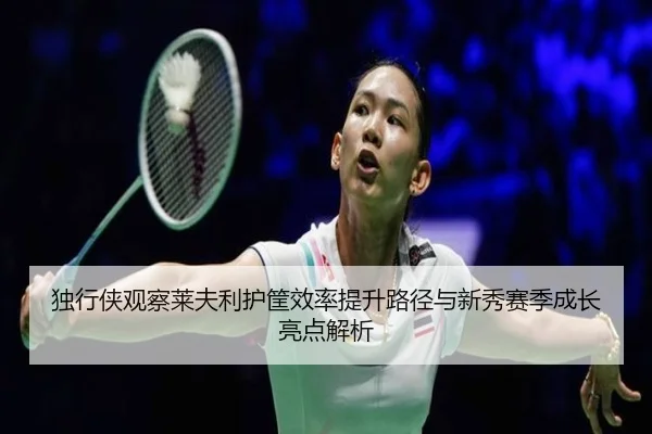 独行侠观察莱夫利护筐效率提升路径与新秀赛季成长亮点解析
